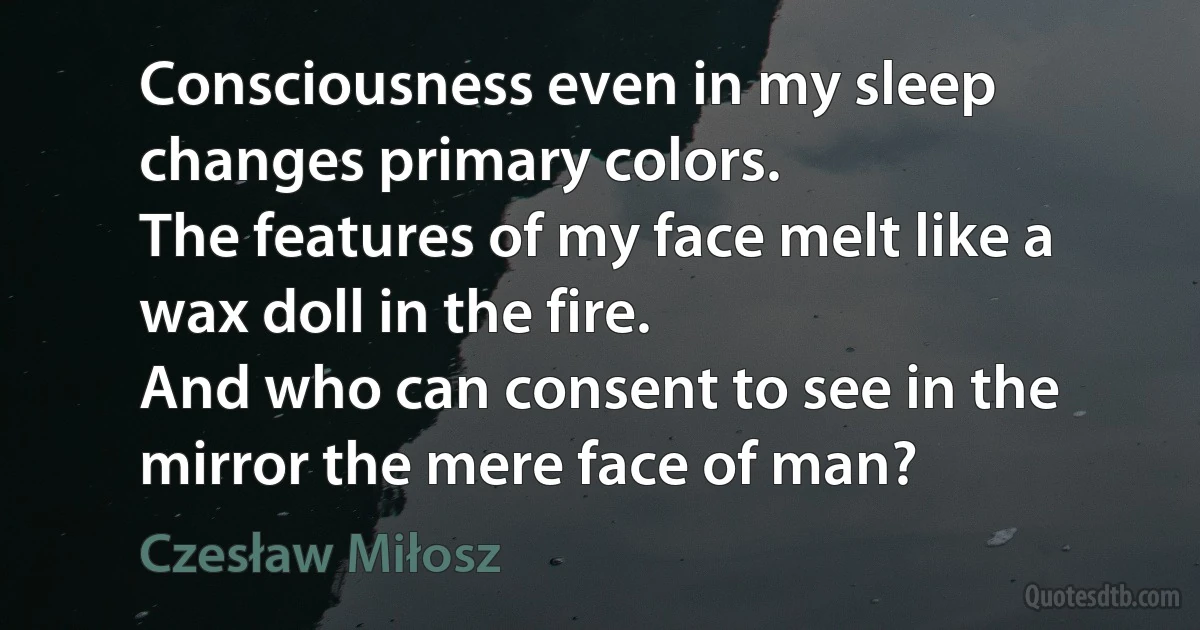 Consciousness even in my sleep changes primary colors.
The features of my face melt like a wax doll in the fire.
And who can consent to see in the mirror the mere face of man? (Czesław Miłosz)