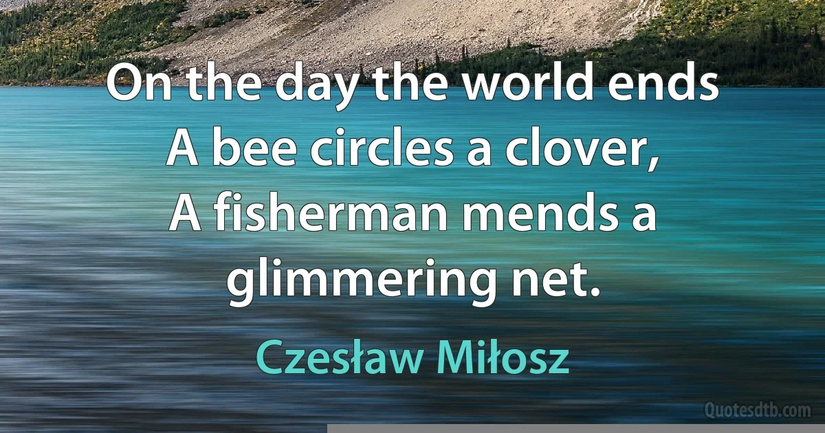 On the day the world ends
A bee circles a clover,
A fisherman mends a glimmering net. (Czesław Miłosz)