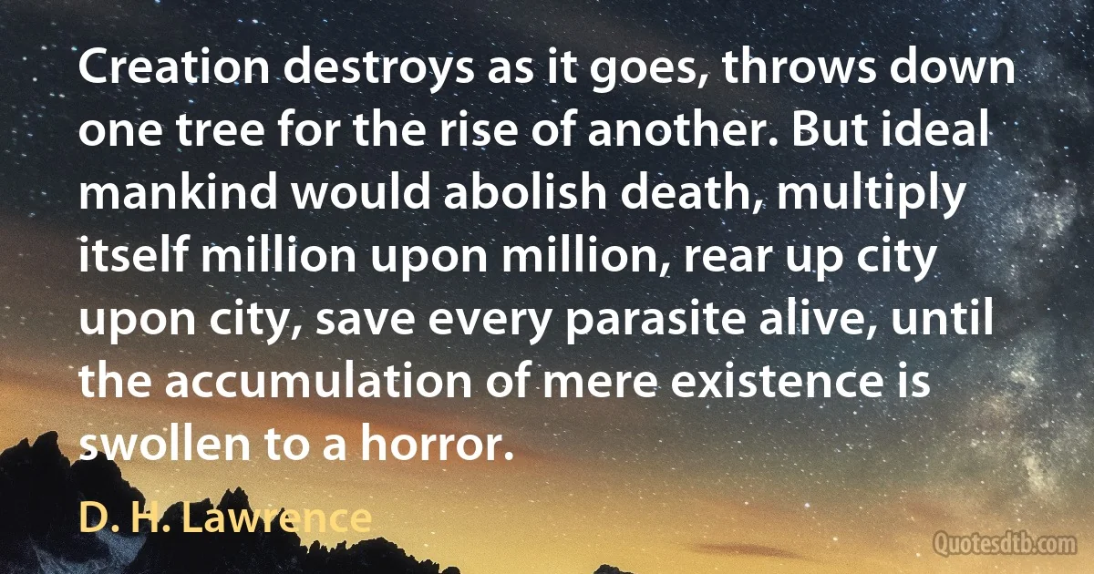 Creation destroys as it goes, throws down one tree for the rise of another. But ideal mankind would abolish death, multiply itself million upon million, rear up city upon city, save every parasite alive, until the accumulation of mere existence is swollen to a horror. (D. H. Lawrence)