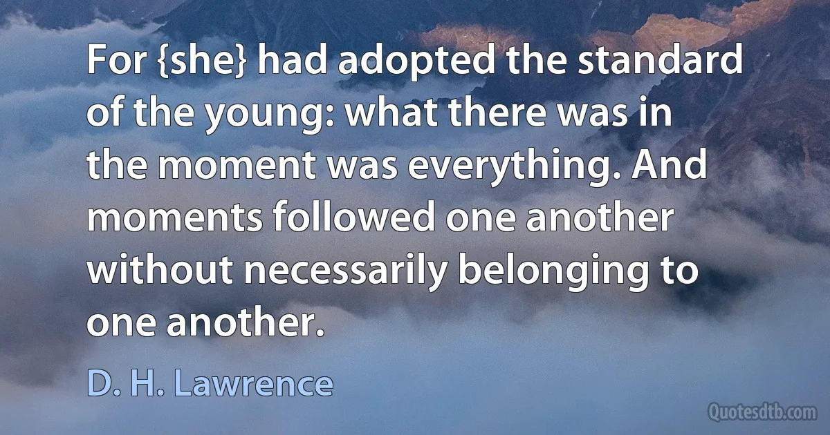 For {she} had adopted the standard of the young: what there was in the moment was everything. And moments followed one another without necessarily belonging to one another. (D. H. Lawrence)