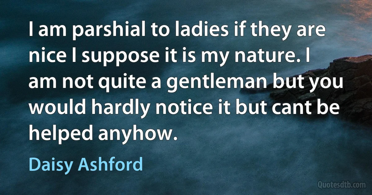 I am parshial to ladies if they are nice I suppose it is my nature. I am not quite a gentleman but you would hardly notice it but cant be helped anyhow. (Daisy Ashford)