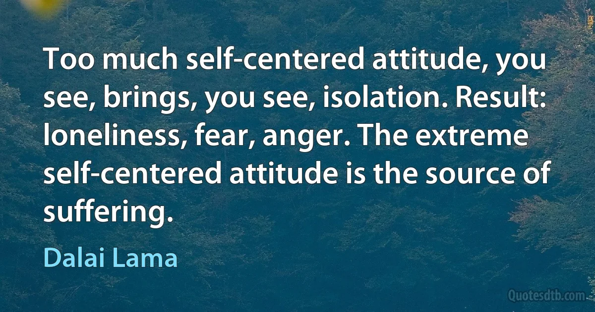 Too much self-centered attitude, you see, brings, you see, isolation. Result: loneliness, fear, anger. The extreme self-centered attitude is the source of suffering. (Dalai Lama)