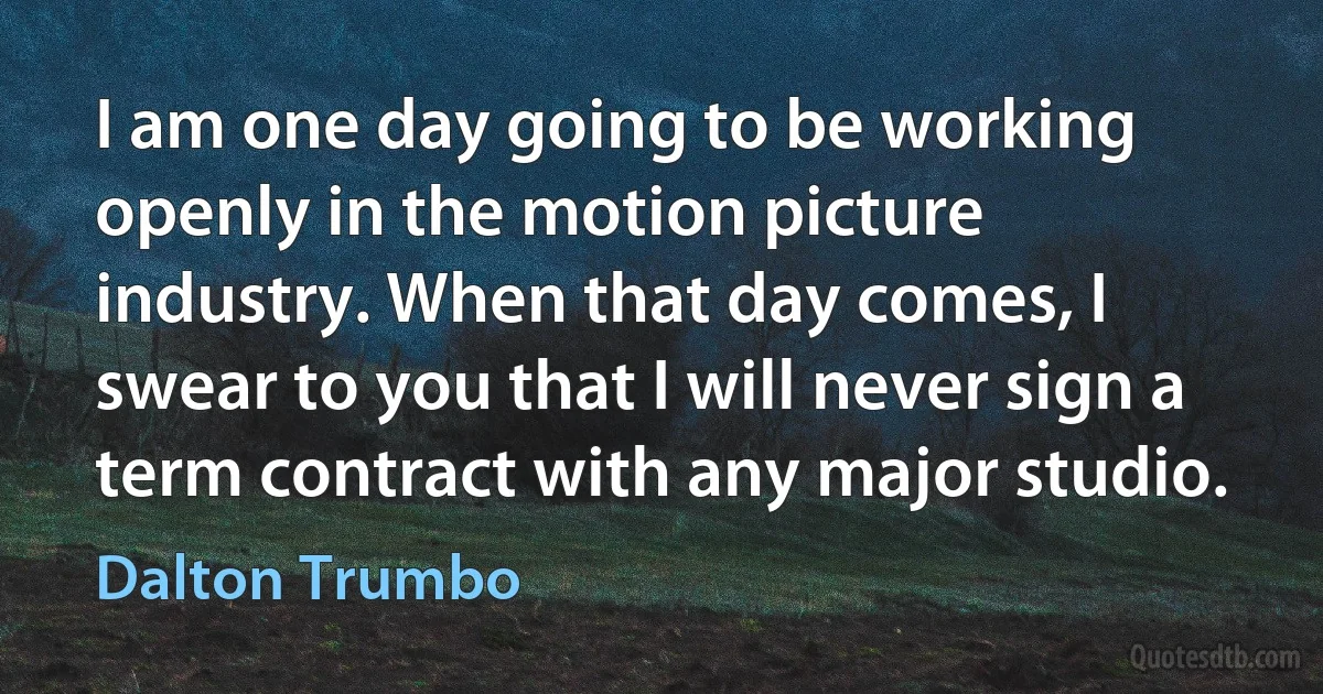 I am one day going to be working openly in the motion picture industry. When that day comes, I swear to you that I will never sign a term contract with any major studio. (Dalton Trumbo)