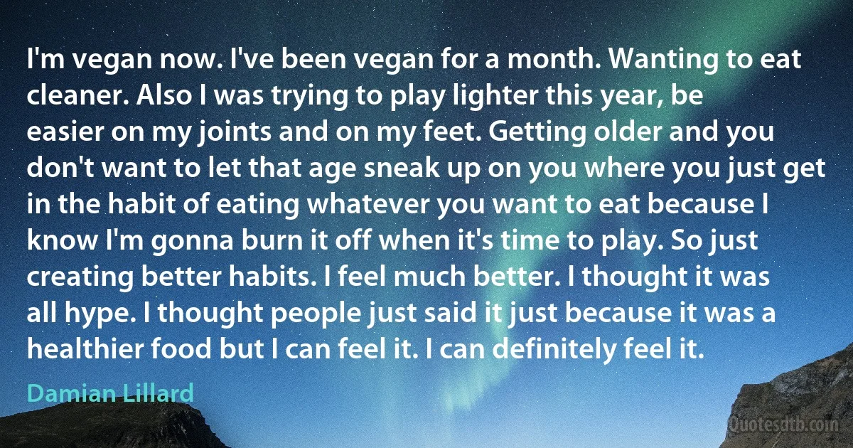 I'm vegan now. I've been vegan for a month. Wanting to eat cleaner. Also I was trying to play lighter this year, be easier on my joints and on my feet. Getting older and you don't want to let that age sneak up on you where you just get in the habit of eating whatever you want to eat because I know I'm gonna burn it off when it's time to play. So just creating better habits. I feel much better. I thought it was all hype. I thought people just said it just because it was a healthier food but I can feel it. I can definitely feel it. (Damian Lillard)