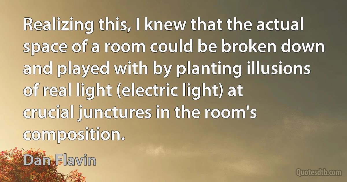 Realizing this, I knew that the actual space of a room could be broken down and played with by planting illusions of real light (electric light) at crucial junctures in the room's composition. (Dan Flavin)