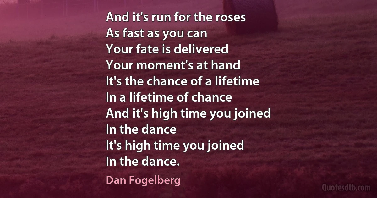 And it's run for the roses
As fast as you can
Your fate is delivered
Your moment's at hand
It's the chance of a lifetime
In a lifetime of chance
And it's high time you joined
In the dance
It's high time you joined
In the dance. (Dan Fogelberg)