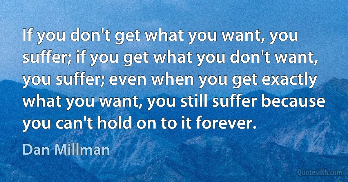 If you don't get what you want, you suffer; if you get what you don't want, you suffer; even when you get exactly what you want, you still suffer because you can't hold on to it forever. (Dan Millman)