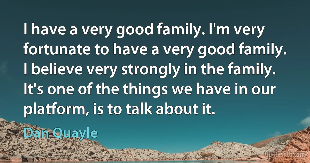 I have a very good family. I'm very fortunate to have a very good family. I believe very strongly in the family. It's one of the things we have in our platform, is to talk about it. (Dan Quayle)