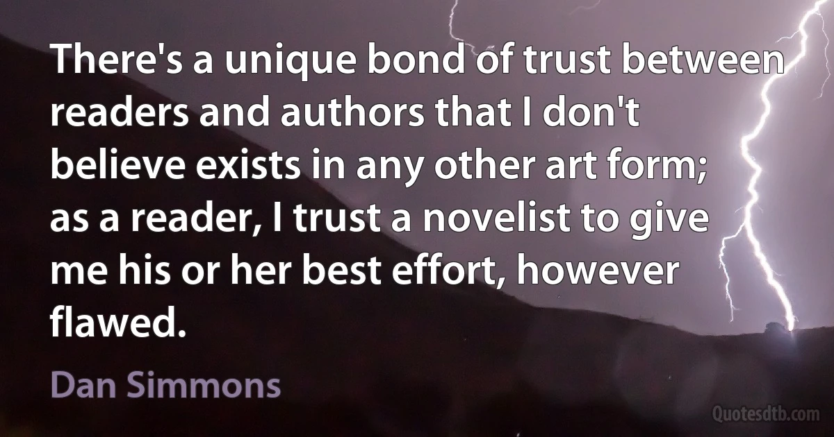 There's a unique bond of trust between readers and authors that I don't believe exists in any other art form; as a reader, I trust a novelist to give me his or her best effort, however flawed. (Dan Simmons)