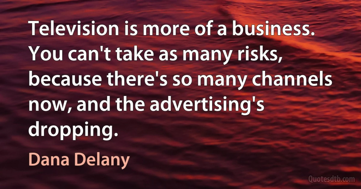 Television is more of a business. You can't take as many risks, because there's so many channels now, and the advertising's dropping. (Dana Delany)