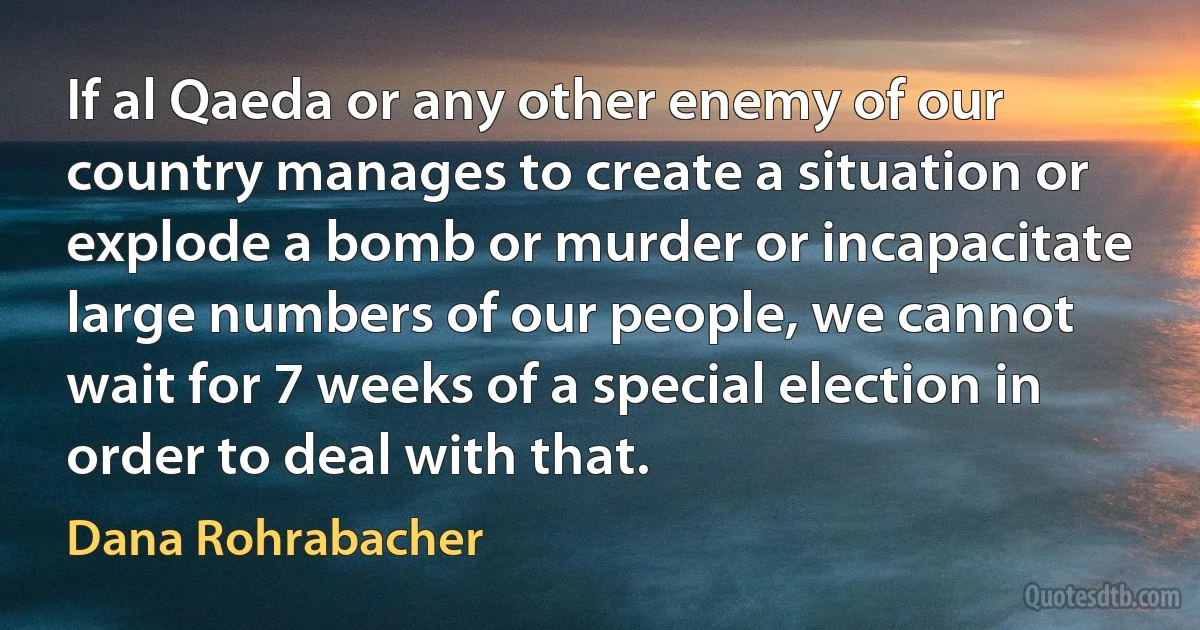 If al Qaeda or any other enemy of our country manages to create a situation or explode a bomb or murder or incapacitate large numbers of our people, we cannot wait for 7 weeks of a special election in order to deal with that. (Dana Rohrabacher)