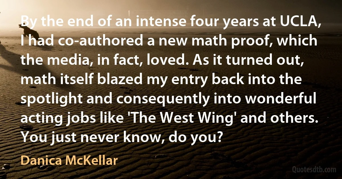 By the end of an intense four years at UCLA, I had co-authored a new math proof, which the media, in fact, loved. As it turned out, math itself blazed my entry back into the spotlight and consequently into wonderful acting jobs like 'The West Wing' and others. You just never know, do you? (Danica McKellar)