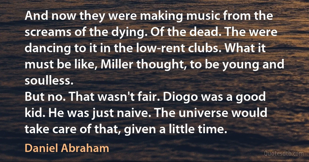 And now they were making music from the screams of the dying. Of the dead. The were dancing to it in the low-rent clubs. What it must be like, Miller thought, to be young and soulless.
But no. That wasn't fair. Diogo was a good kid. He was just naive. The universe would take care of that, given a little time. (Daniel Abraham)