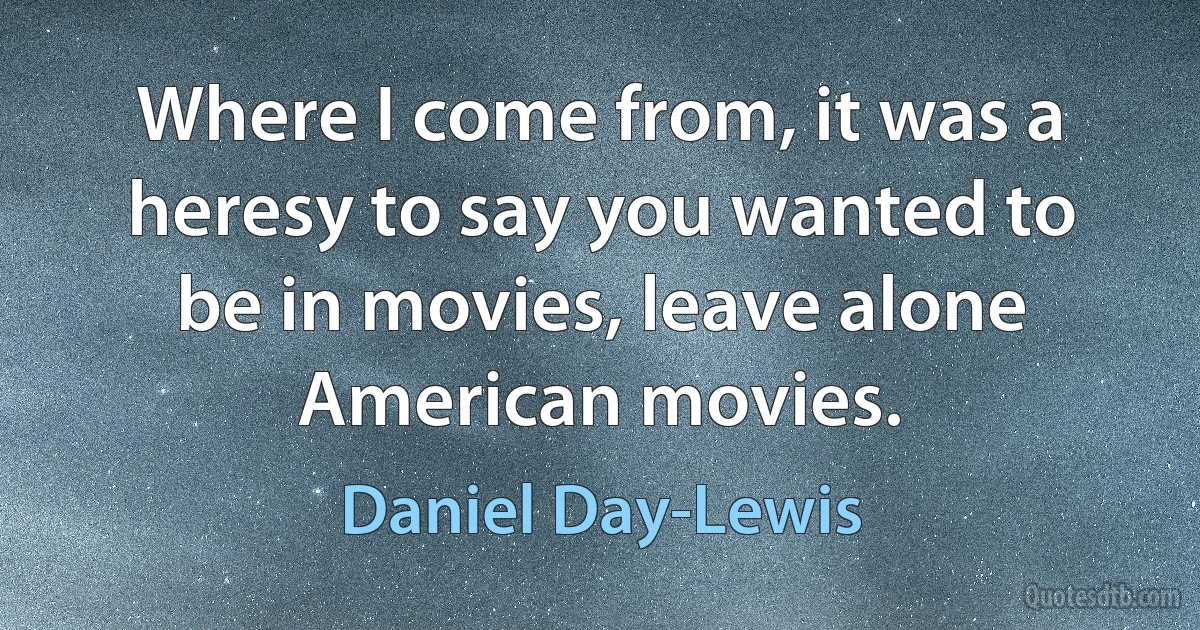 Where I come from, it was a heresy to say you wanted to be in movies, leave alone American movies. (Daniel Day-Lewis)