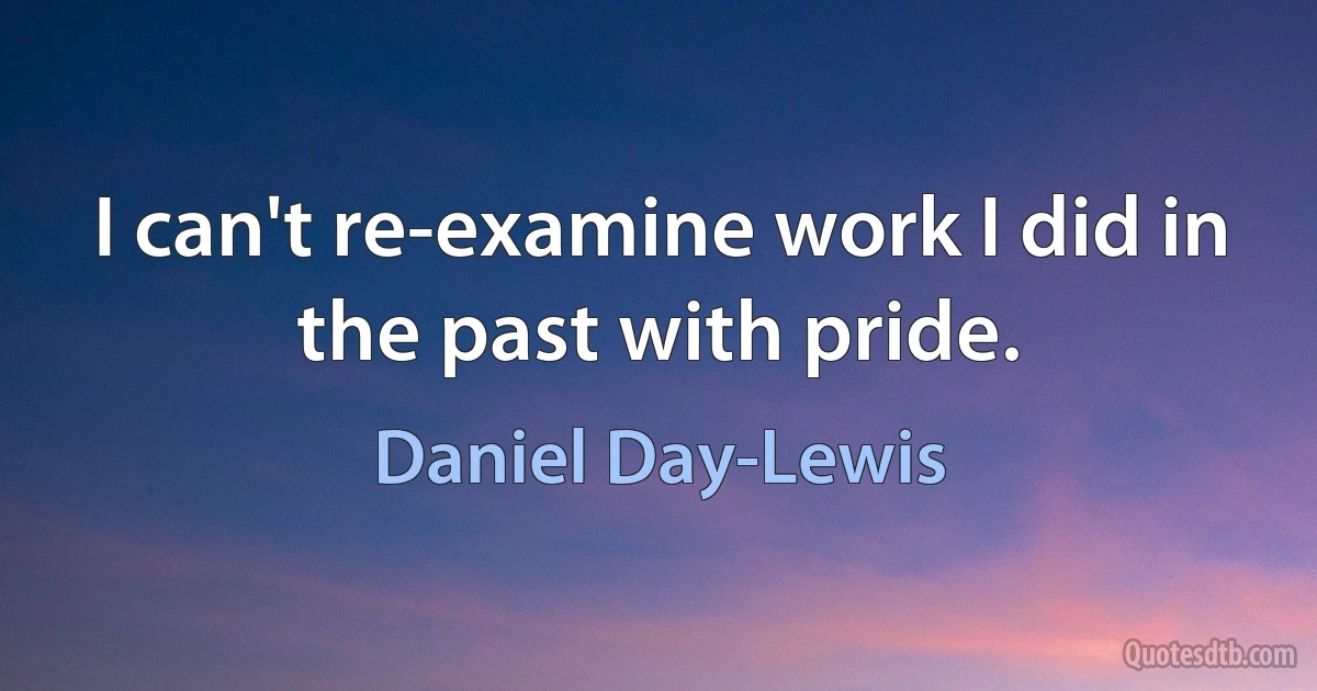 I can't re-examine work I did in the past with pride. (Daniel Day-Lewis)