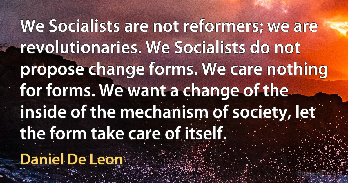 We Socialists are not reformers; we are revolutionaries. We Socialists do not propose change forms. We care nothing for forms. We want a change of the inside of the mechanism of society, let the form take care of itself. (Daniel De Leon)