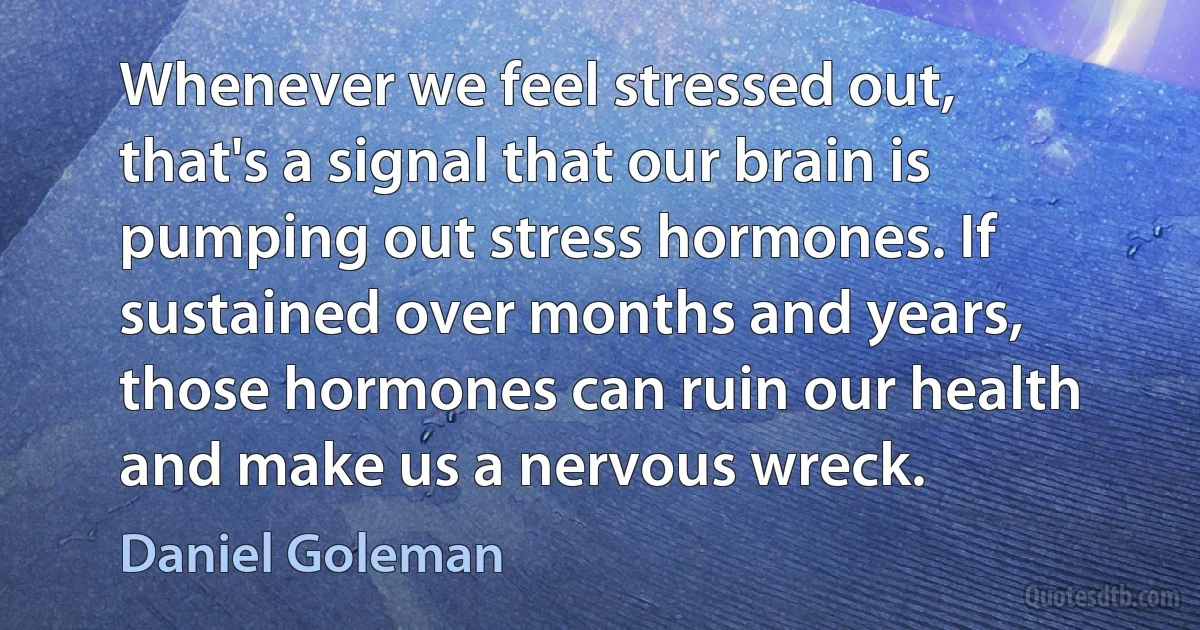 Whenever we feel stressed out, that's a signal that our brain is pumping out stress hormones. If sustained over months and years, those hormones can ruin our health and make us a nervous wreck. (Daniel Goleman)