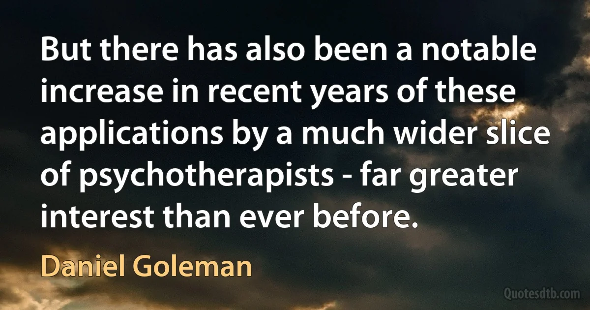 But there has also been a notable increase in recent years of these applications by a much wider slice of psychotherapists - far greater interest than ever before. (Daniel Goleman)