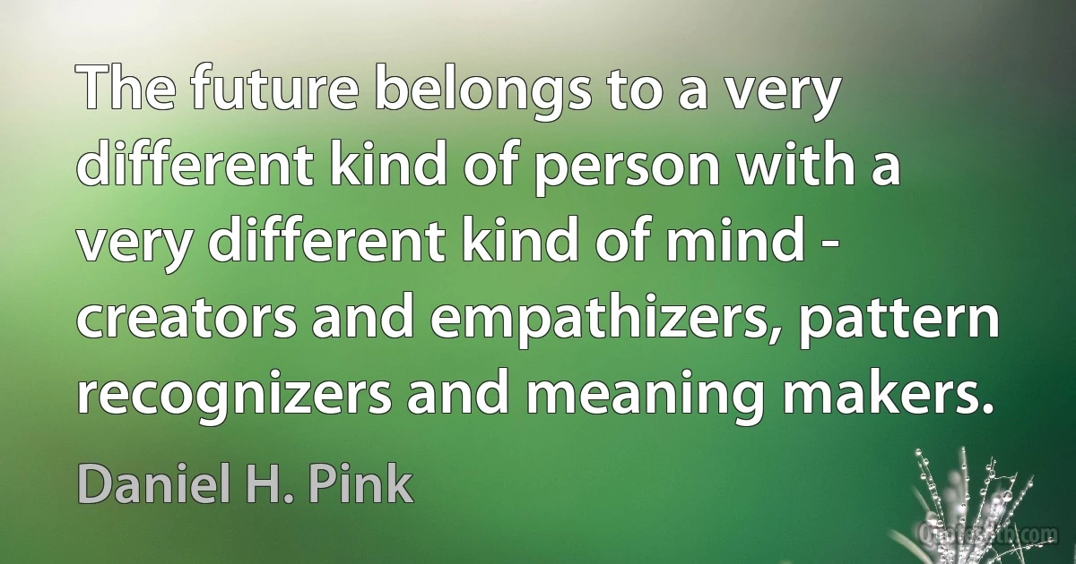 The future belongs to a very different kind of person with a very different kind of mind - creators and empathizers, pattern recognizers and meaning makers. (Daniel H. Pink)