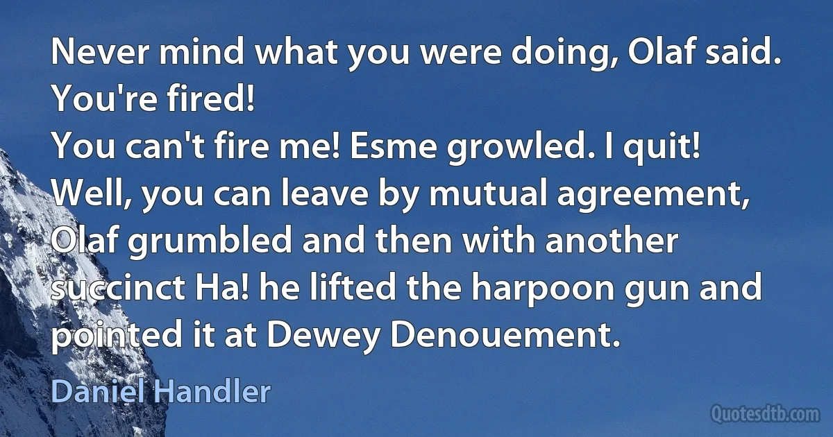 Never mind what you were doing, Olaf said. You're fired!
You can't fire me! Esme growled. I quit!
Well, you can leave by mutual agreement, Olaf grumbled and then with another succinct Ha! he lifted the harpoon gun and pointed it at Dewey Denouement. (Daniel Handler)