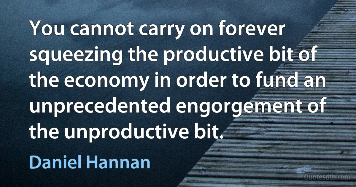 You cannot carry on forever squeezing the productive bit of the economy in order to fund an unprecedented engorgement of the unproductive bit. (Daniel Hannan)