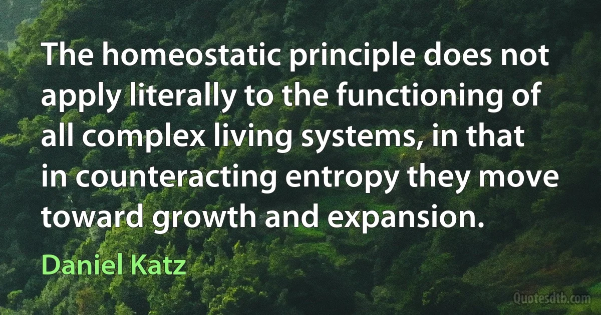 The homeostatic principle does not apply literally to the functioning of all complex living systems, in that in counteracting entropy they move toward growth and expansion. (Daniel Katz)