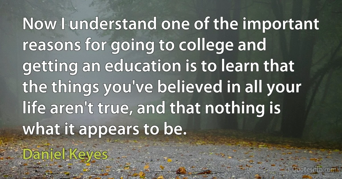 Now I understand one of the important reasons for going to college and getting an education is to learn that the things you've believed in all your life aren't true, and that nothing is what it appears to be. (Daniel Keyes)