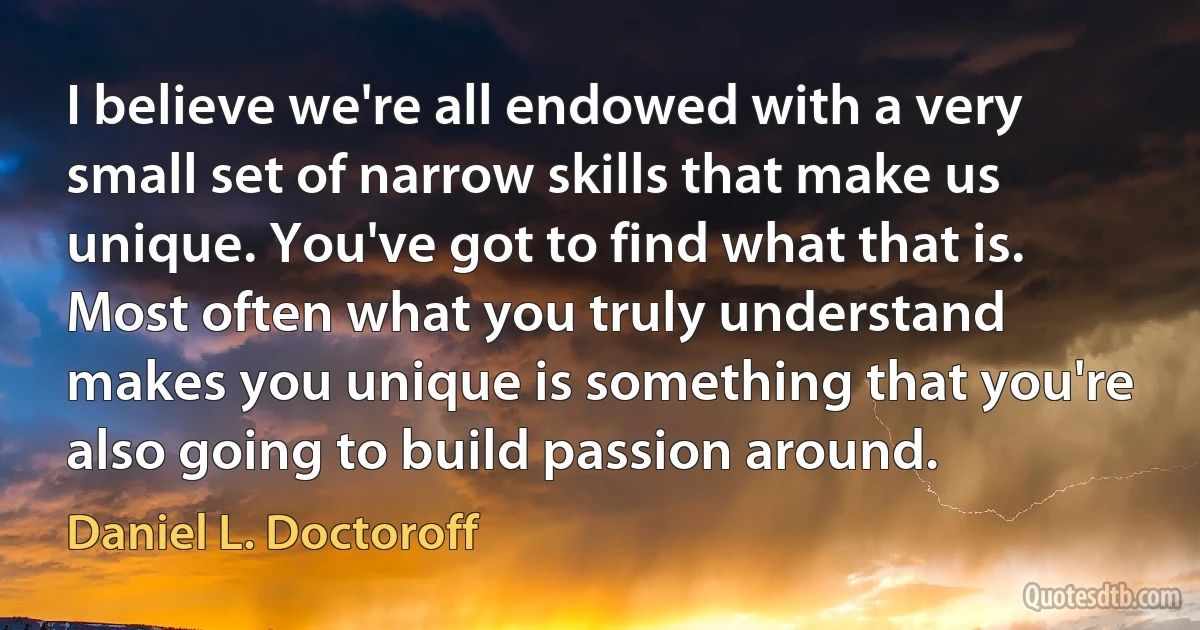 I believe we're all endowed with a very small set of narrow skills that make us unique. You've got to find what that is. Most often what you truly understand makes you unique is something that you're also going to build passion around. (Daniel L. Doctoroff)