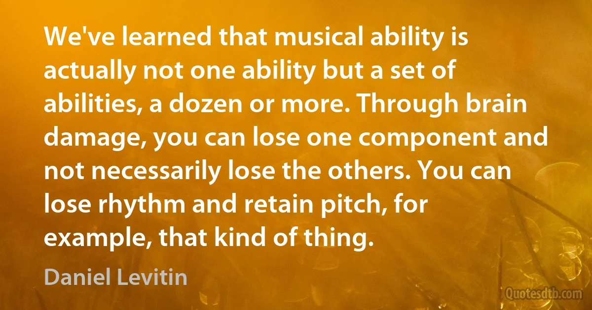 We've learned that musical ability is actually not one ability but a set of abilities, a dozen or more. Through brain damage, you can lose one component and not necessarily lose the others. You can lose rhythm and retain pitch, for example, that kind of thing. (Daniel Levitin)