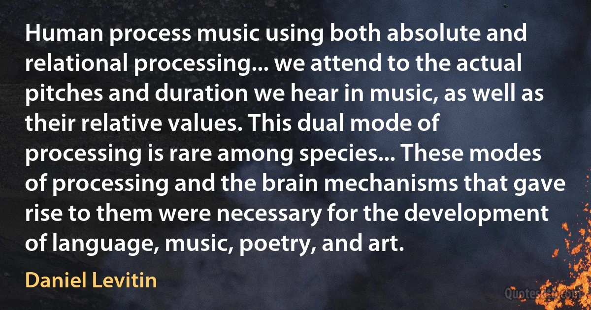 Human process music using both absolute and relational processing... we attend to the actual pitches and duration we hear in music, as well as their relative values. This dual mode of processing is rare among species... These modes of processing and the brain mechanisms that gave rise to them were necessary for the development of language, music, poetry, and art. (Daniel Levitin)