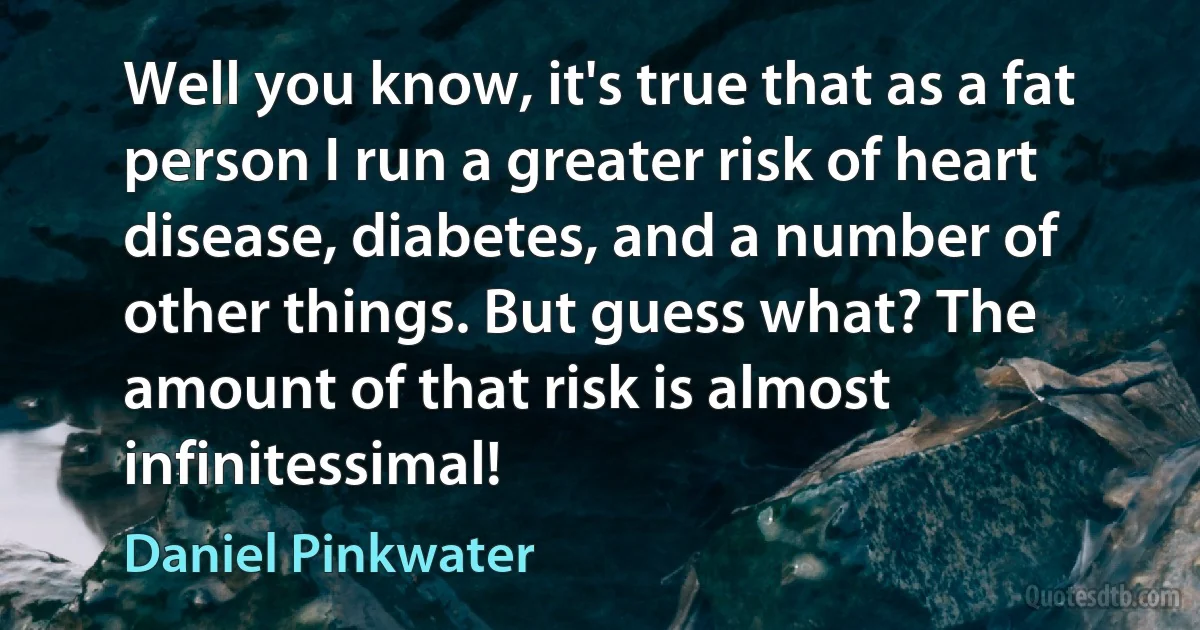 Well you know, it's true that as a fat person I run a greater risk of heart disease, diabetes, and a number of other things. But guess what? The amount of that risk is almost infinitessimal! (Daniel Pinkwater)