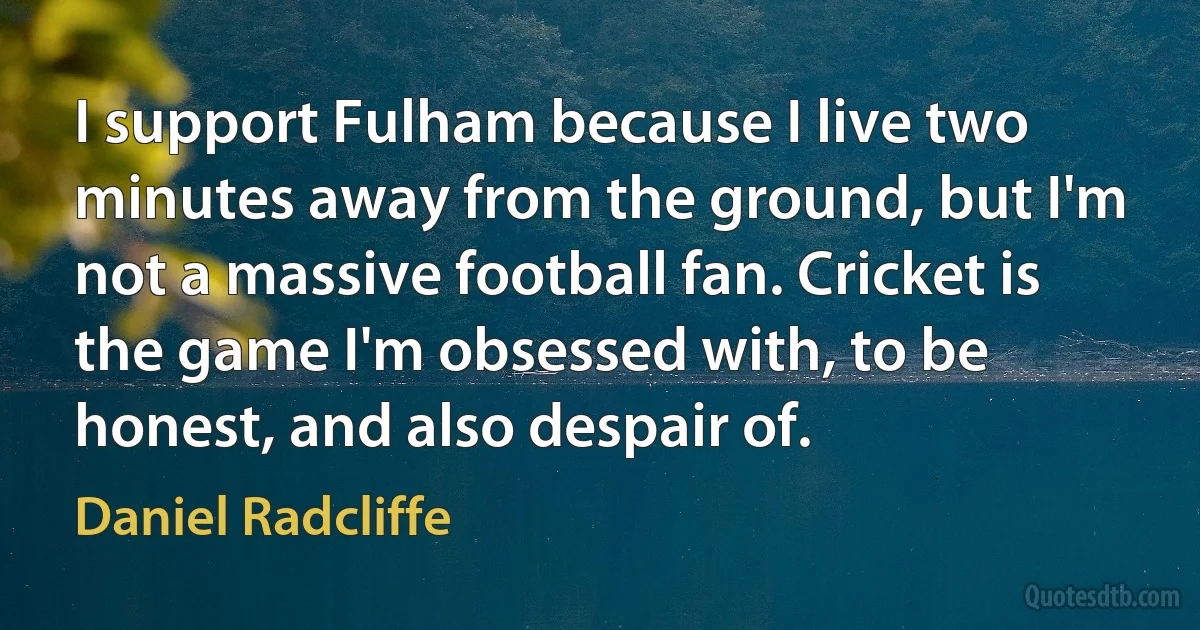 I support Fulham because I live two minutes away from the ground, but I'm not a massive football fan. Cricket is the game I'm obsessed with, to be honest, and also despair of. (Daniel Radcliffe)