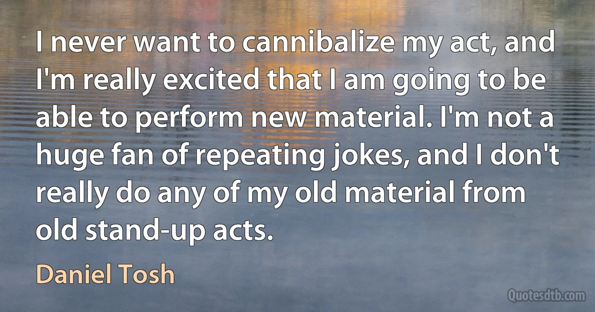 I never want to cannibalize my act, and I'm really excited that I am going to be able to perform new material. I'm not a huge fan of repeating jokes, and I don't really do any of my old material from old stand-up acts. (Daniel Tosh)