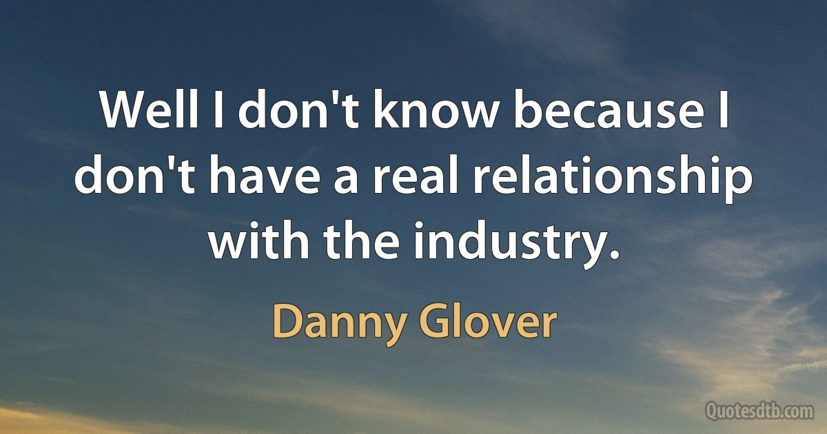 Well I don't know because I don't have a real relationship with the industry. (Danny Glover)