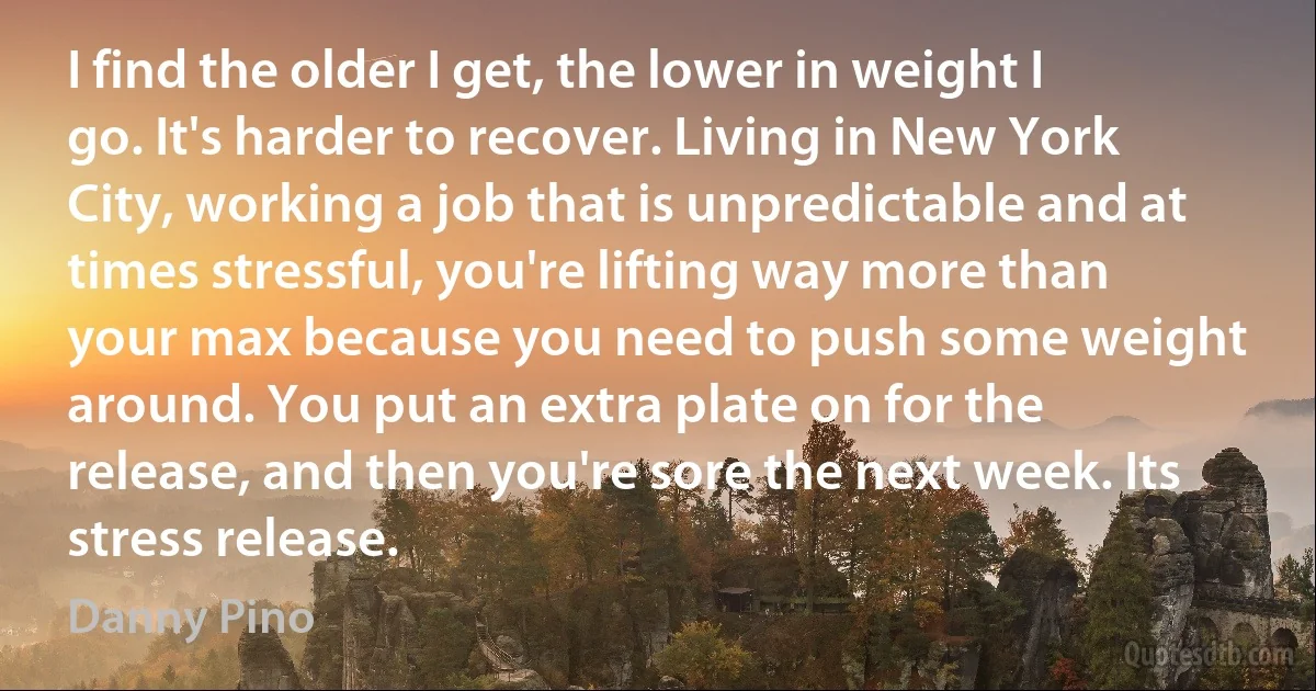 I find the older I get, the lower in weight I go. It's harder to recover. Living in New York City, working a job that is unpredictable and at times stressful, you're lifting way more than your max because you need to push some weight around. You put an extra plate on for the release, and then you're sore the next week. Its stress release. (Danny Pino)