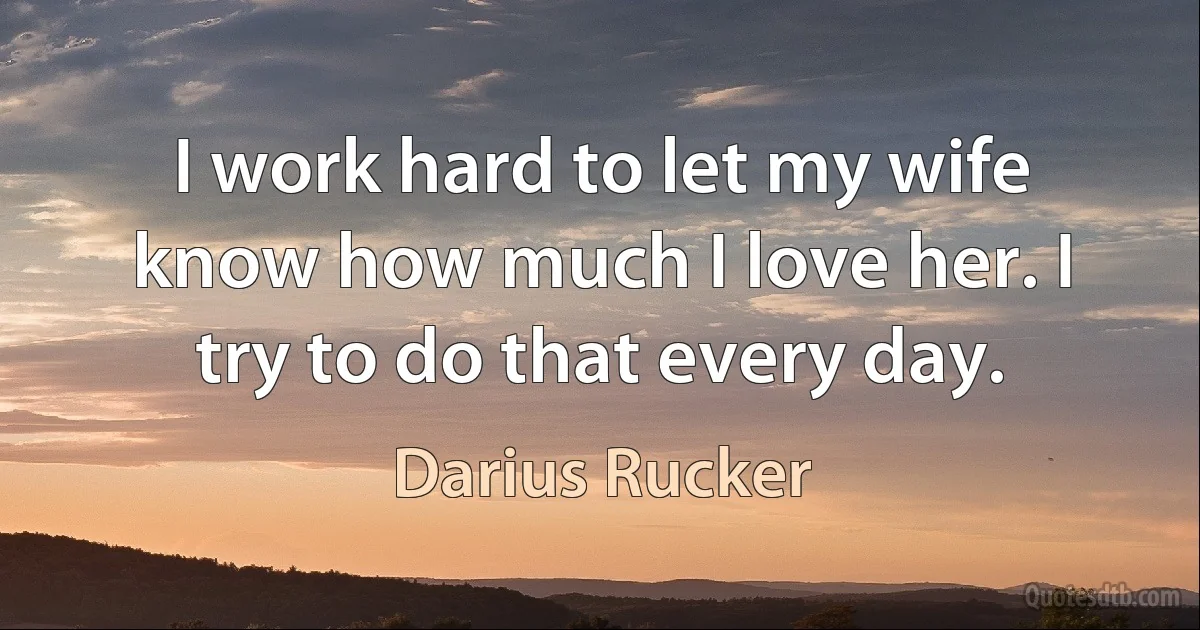 I work hard to let my wife know how much I love her. I try to do that every day. (Darius Rucker)