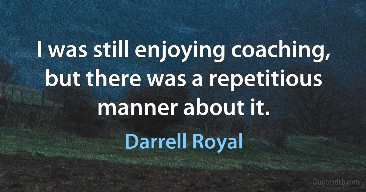 I was still enjoying coaching, but there was a repetitious manner about it. (Darrell Royal)