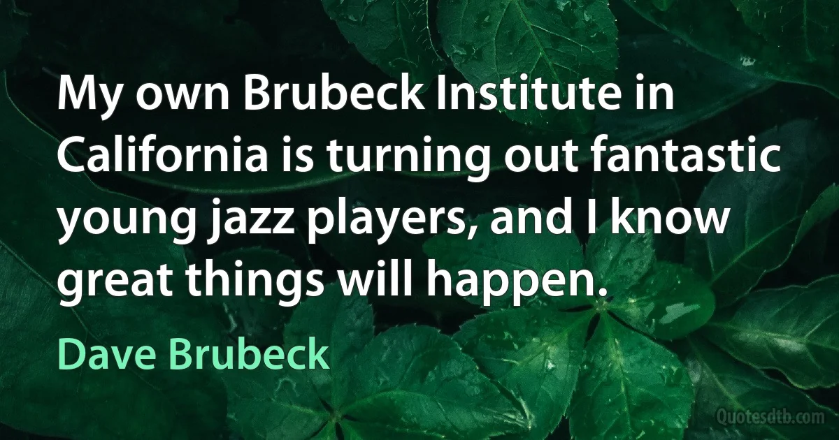 My own Brubeck Institute in California is turning out fantastic young jazz players, and I know great things will happen. (Dave Brubeck)