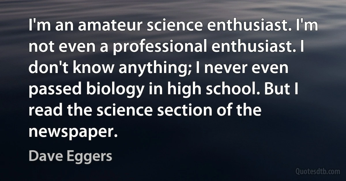 I'm an amateur science enthusiast. I'm not even a professional enthusiast. I don't know anything; I never even passed biology in high school. But I read the science section of the newspaper. (Dave Eggers)