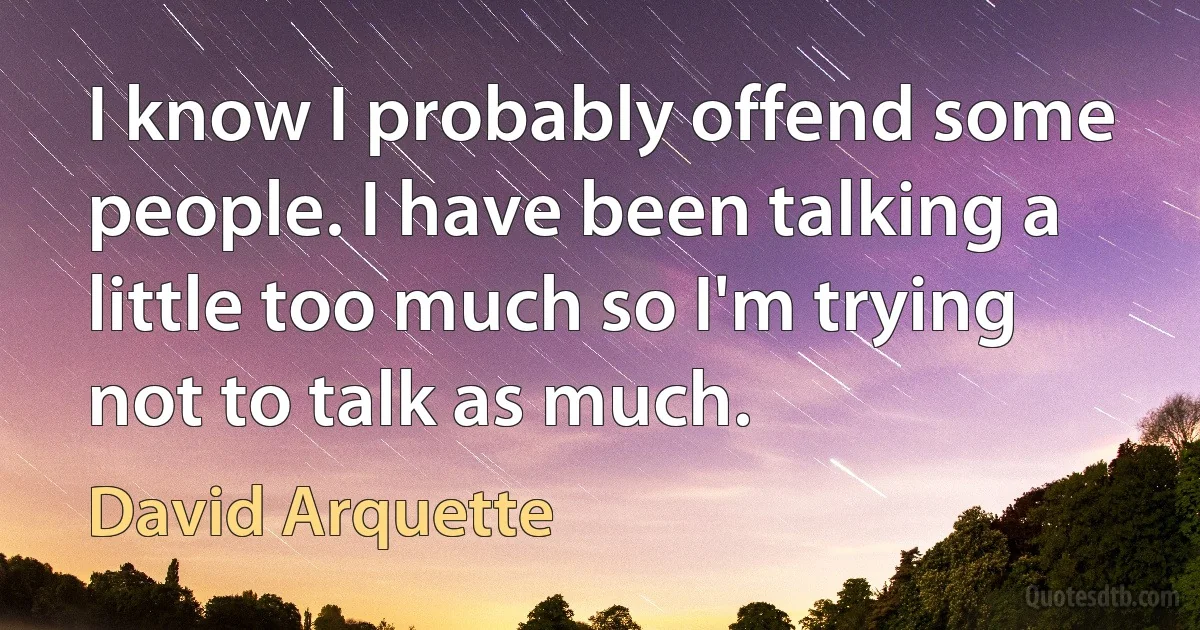 I know I probably offend some people. I have been talking a little too much so I'm trying not to talk as much. (David Arquette)