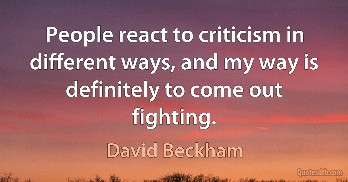 People react to criticism in different ways, and my way is definitely to come out fighting. (David Beckham)