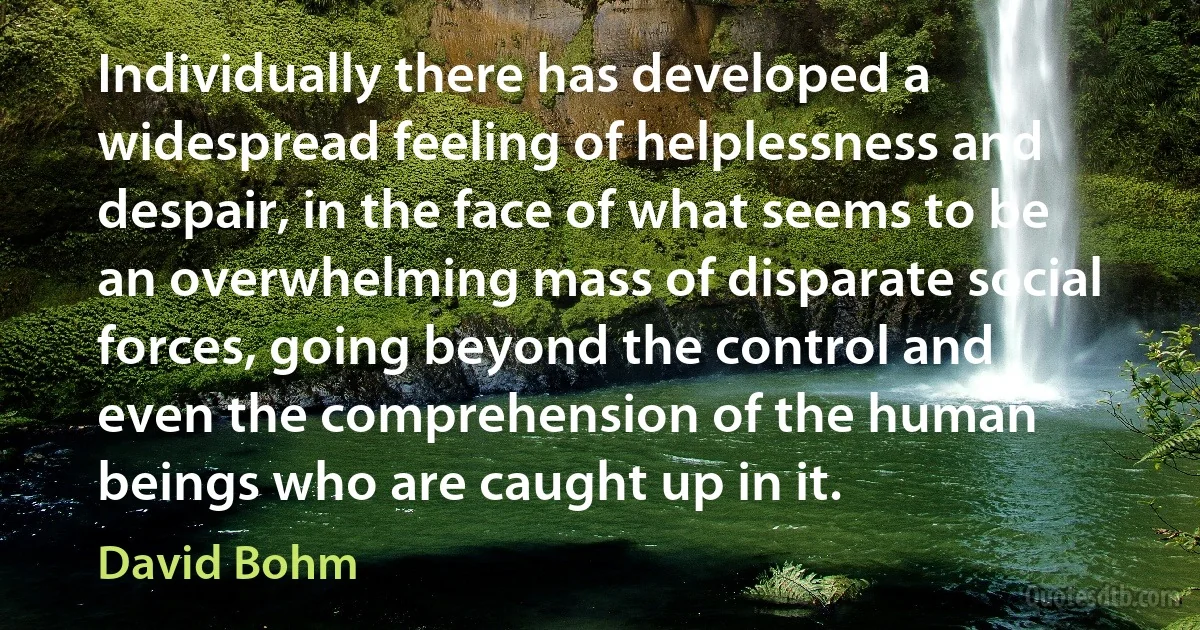 Individually there has developed a widespread feeling of helplessness and despair, in the face of what seems to be an overwhelming mass of disparate social forces, going beyond the control and even the comprehension of the human beings who are caught up in it. (David Bohm)