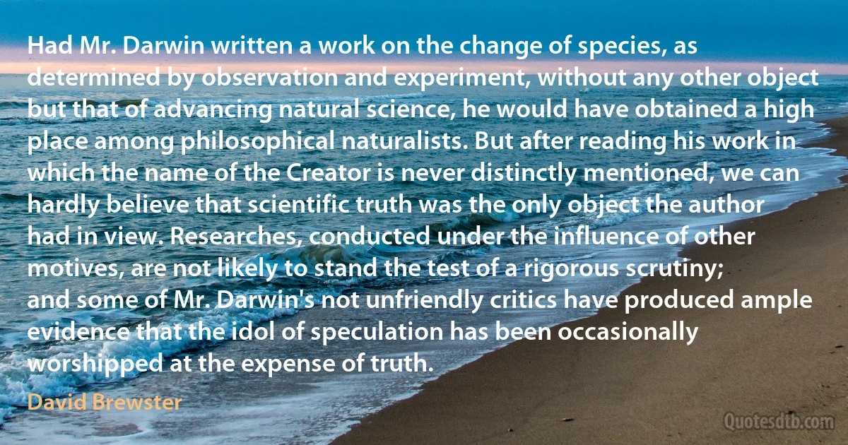 Had Mr. Darwin written a work on the change of species, as determined by observation and experiment, without any other object but that of advancing natural science, he would have obtained a high place among philosophical naturalists. But after reading his work in which the name of the Creator is never distinctly mentioned, we can hardly believe that scientific truth was the only object the author had in view. Researches, conducted under the influence of other motives, are not likely to stand the test of a rigorous scrutiny; and some of Mr. Darwin's not unfriendly critics have produced ample evidence that the idol of speculation has been occasionally worshipped at the expense of truth. (David Brewster)