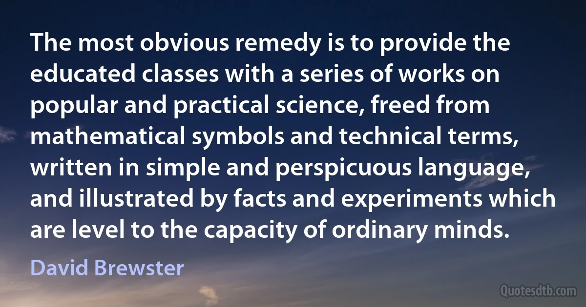 The most obvious remedy is to provide the educated classes with a series of works on popular and practical science, freed from mathematical symbols and technical terms, written in simple and perspicuous language, and illustrated by facts and experiments which are level to the capacity of ordinary minds. (David Brewster)