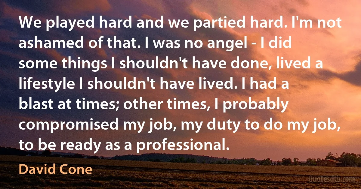 We played hard and we partied hard. I'm not ashamed of that. I was no angel - I did some things I shouldn't have done, lived a lifestyle I shouldn't have lived. I had a blast at times; other times, I probably compromised my job, my duty to do my job, to be ready as a professional. (David Cone)