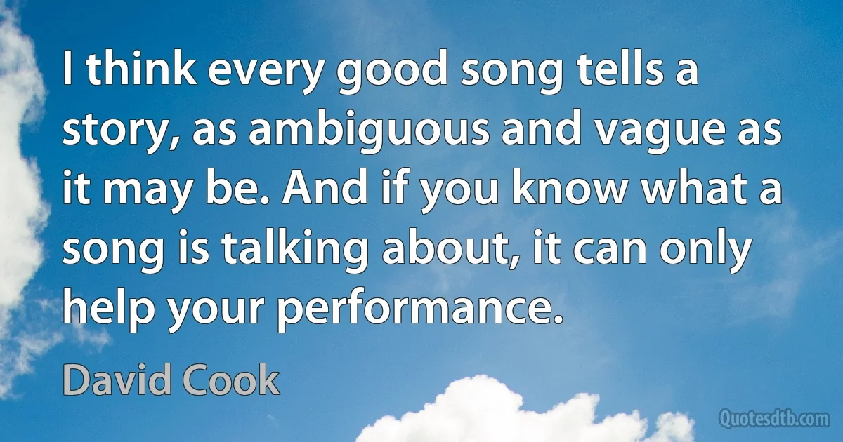 I think every good song tells a story, as ambiguous and vague as it may be. And if you know what a song is talking about, it can only help your performance. (David Cook)