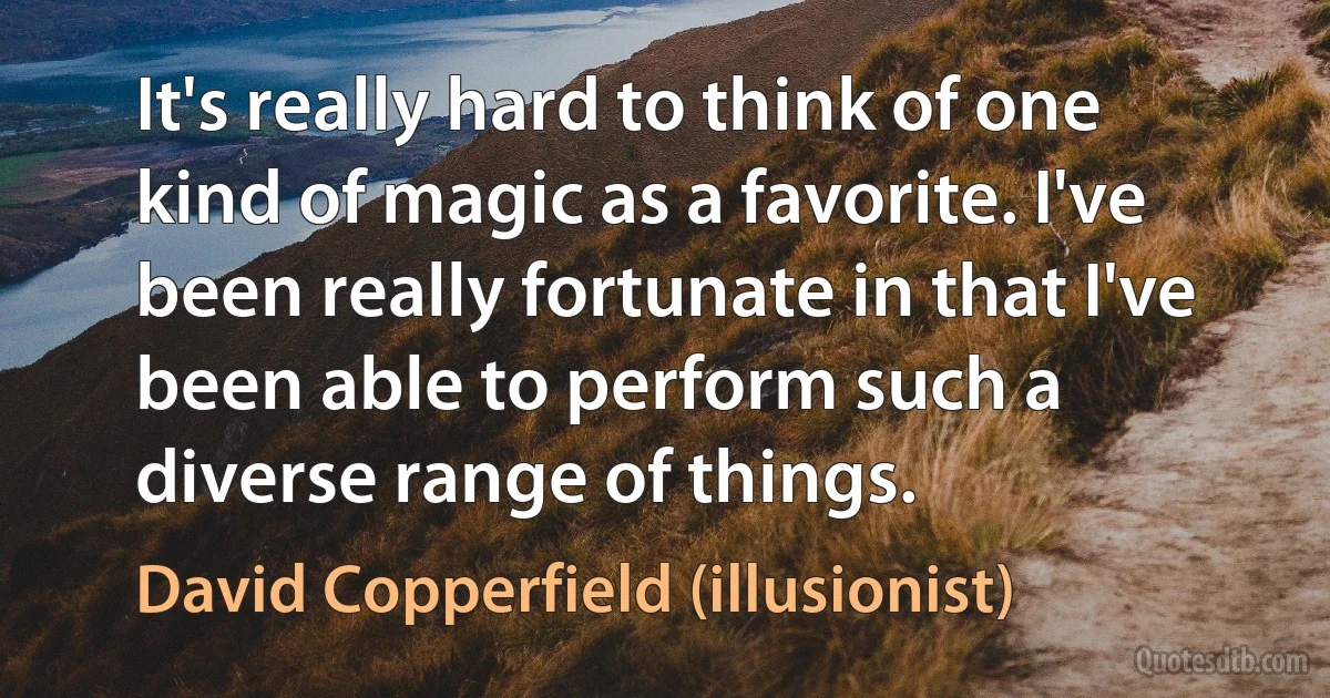 It's really hard to think of one kind of magic as a favorite. I've been really fortunate in that I've been able to perform such a diverse range of things. (David Copperfield (illusionist))