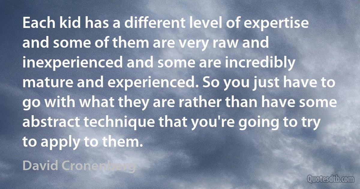 Each kid has a different level of expertise and some of them are very raw and inexperienced and some are incredibly mature and experienced. So you just have to go with what they are rather than have some abstract technique that you're going to try to apply to them. (David Cronenberg)