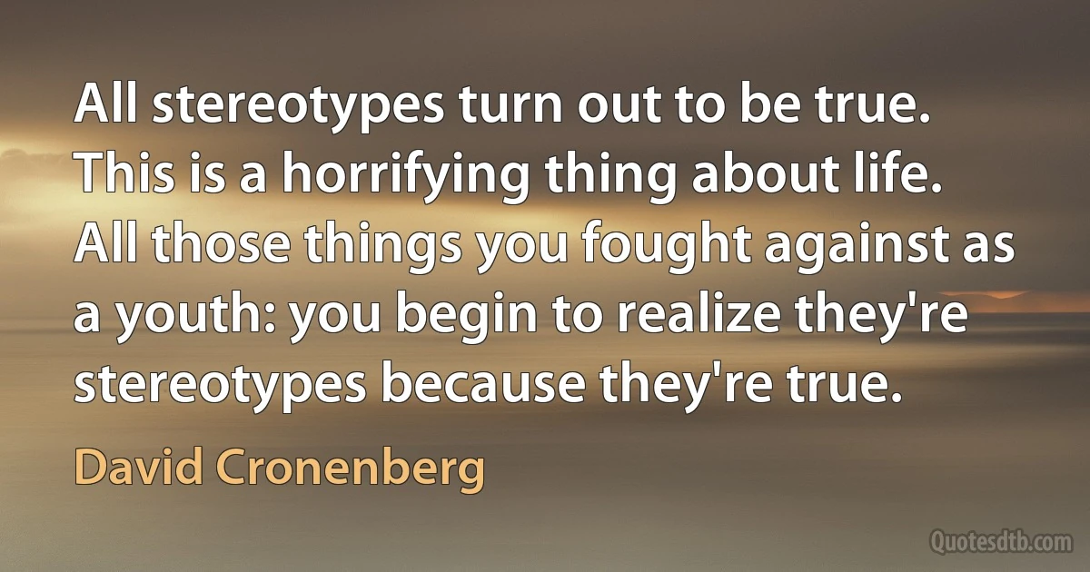 All stereotypes turn out to be true. This is a horrifying thing about life. All those things you fought against as a youth: you begin to realize they're stereotypes because they're true. (David Cronenberg)