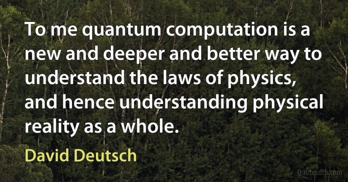 To me quantum computation is a new and deeper and better way to understand the laws of physics, and hence understanding physical reality as a whole. (David Deutsch)